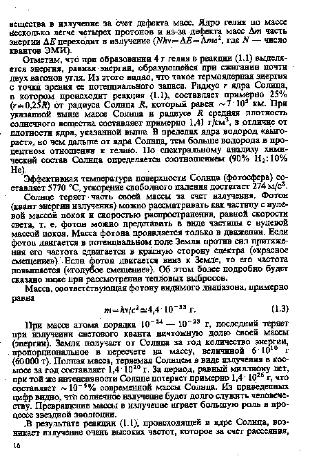 При массе атома порядка 10“24 — 10“23 г, последний теряет при излучении светового кванта ничтожную долю своей массы (энергии). Земля получает от Солнца за год количество энергии, пропорциональное в пересчете на массу, величиной 6Ю10 г (60 000 т). Полная масса, теряемая Солнцем в виде излучения в космосе за год составляет 1,4■ Ю20 г. За период, равный миллиону лет, при той же интенсивности Солнце потеряет примерно 1,4 1026 г, что составляет 10 3% современной массы Солнца. Из приведенных цифр видно, чтЪ солнечное излучение будет долго служить человечеству. Превращение массы в излучение играет большую роль в процессе звездной эволюции.