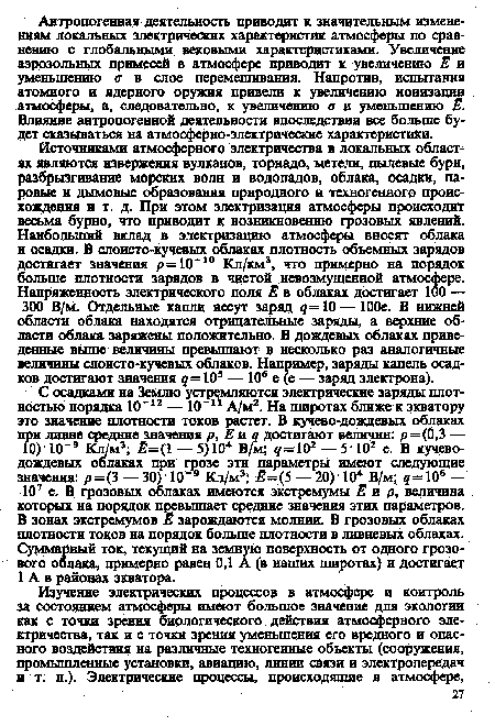 С осадками на Землю устремляются электрические заряды плотностью порядка 10"12 — 10“11 А/м2. На широтах ближе к экватору это значение плотности токов растет. В кучево-дождевых облаках при ливне средние значения р, Е и 4 достигают величин: р=(0,3 — 10)-10“9 Кл/м3; Ё= 1 — 5) 104 В/м; д= 102 — 5 -102 е. В кучеводождевых облаках при грозе эти параметры имеют следующие значения: р=(3 — 30) 10 Кл/м3; Ё=(5 — 20) ■ 104 В/м; ?= 106 — 107 е. В грозовых облаках имеются экстремумы Е и р, величина которых на порядок превышает средние значения этих параметров. В зонах экстремумов Е зарождаются молнии. В грозовых облаках плотности токов на порядок больше плотности в ливневых облаках. Суммарный ток, текущий на земную поверхность от одного грозового облака, примерно равен 0,1 А (в наших широтах) и достигает 1 А в районах экватора.