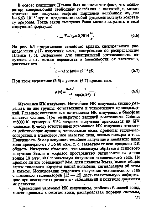 Источники ИК излучения. Источники ИК излучения можно разделить на две группы: естественного й техногенного происхождений. Главным естественным источником ИК излучения в биосфере является Солнце. При температуре внешней поверхности Солнца »6000 К примерно 50% энергии излучения приходится на ИК диапазон. К числу естественных источников ИК излучения относятся действующие вулканы, термальные воды, процессы тепло-мас-сопереноса в атмосфере, все нагретые тела, лесные пожары и т. п. Поверхность Земли испускает тепловое излучение в диапазоне длин волн примерно от 3 до 80 мкм, т. е. захватывает всю среднюю ИК область. Интересно отметить, что максимум обратного теплового излучения Земли в мировое пространство расположен на длине волны 10 мкм, как и максимум излучения человеческого тела. Не простое ли это совпадение? Мы, дети планеты Земля, имеем общие черты теплового портрета нашей колыбели, сигнализируя об этом в космос. Исследование теплового излучения человеческого тела с помощью тепловизоров [12 — 15] дает значительную информацию при диагностике различных заболеваний и контроле динамики их развития.