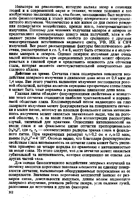 Глазная линза обладает фокусирующими свойствами и вследствие этого сетчатка становится наиболее чувствительной и поражаемой областью глаза. Коллимируемый поток падающего на глаз лазерного излучения может фокусироваться на поверхности сетчатки в малое пятно, поэтому на площади фокального пятна интенсивность излучения может оказаться значительно выше, чем на роговой оболочке, т. е. на входе глаза. Для иллюстрации рассмотрим случай, типичный для практики. Отношение интенсивностей на входе глаза и на фокальном пятне сетчатки пропорционально (го/гп)2, где г0, г„ — соответственно радиусы зрачка глаза и фокального пятна. При характерных размерах го 0,2 см и г„ 10 мкм, имеем (г0/гя)2=4 ■ 104. Отсюда видно, что благодаря фокусирующим свойствам глаза интенсивность на сетчатке глаза может быть увеличена примерно на четыре порядка по сравнению с интенсивностью на входе глаза. Из этого следует, что для сетчатки может оказаться губительной та интенсивность, которая совершенно не опасна для других частей тела.