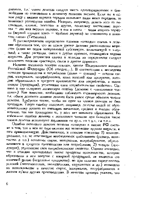 Недавно появилось понятие отходов, данное Федеральным законом Российской Федерации (Об отходах...). В соответствии с последним «отходы производства и потребления (далее — отходы) — остатки сырья, материалов, полуфабрикатов, иных изделий или продуктов, которые образовались в процессе производства или потребления, а также товары (продукция), утратившие свои потребительские свойства». Однако и оно содержит логическую ошибку (деление с «неполными членами»,). Как известно, необходимо соблюдать соразмерность деления, т.е. объем делимого понятия должен быть равен сумме объемов членов деления. Требуется также, чтобы ни один из членов деления не был пропущен. Такую ошибку содержит, например, деление людей по образовательному уровню на имеющих начальное, среднее и высшее образование, так как пропущены те, у кого нет никакого образования. Во избежание ошибки деления с неполными членами при большом числе членов деления используют выражения «и др.», «и т.д.», «и т.п.».