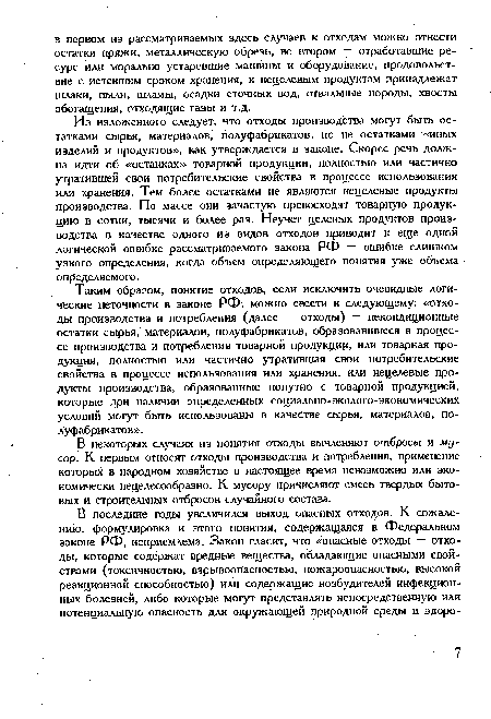 Таким образом, понятие отходов, если исключить очевидные логи-ч еские неточности в законе РФ, можно свести к следующему: «отходы производства и потребления (далее — отходы) — некондиционные остатки сырья, материалов, полуфабрикатов, образовавшиеся в процессе производства и потребления товарной продукции, или товарная продукция, полностью или частично утратившая свои потребительские свойства в процессе использования или хранения, или нецелевые продукты производства, образованные попутно с товарной продукцией, которые при наличии определенных социально-эколого-экономических условий могут быть использованы в качестве сырья, материалов, полуфабрикатов».