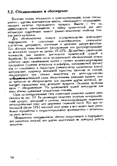 Для обезвоживания шламов аглопроизводства используют гидроциклоны и спиральные классификаторы, радиальные сгустители, центрифуги, ленточные и дисковые вакуум-фильтры. Его обычная схема включает фильтрование или центрифугирование до влажности шламов на уровне 15-25%. Дальнейшее уменьшение влажности, как правило, достигается термической сушкой в барабанах. Ее снижения после механического обезвоживания можно добиться также смешиванием шлама с сухими железосодержащими продуктами (горячим возвратом аглофабрик, колошниковой пылью) или со способными к гидратации (химическому связыванию влаги) материалами, например негашеной известью, включая ее отходы, образующиеся при обжиге известняка на металлургических прейиршиивхописанной схема обезвоживания доменных шламов, если не требуется их обесцинкование или удаление других примесей, мешающих нормальному ходу доменного процесса. Основная проблема здесь — обесцинкование. На предприятиях черной металлургии для этого обычно применяют механические способы.