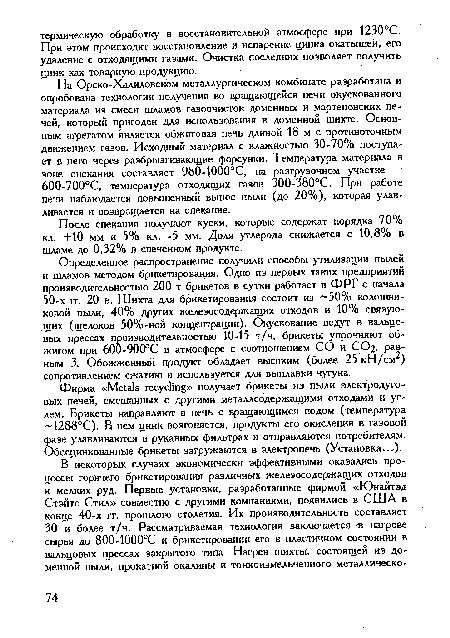 Определенное распространение получили способы утилизации пылей и шламов методом брикетирования. Одно из первых таких предприятий производительностью 200 т брикетов в сутки работает в ФРГ с начала 50-х it. 20 в. Шихта для брикетирования состоит из 50% колошниковой пыли, 40% других железосодержащих отходов и 10% связующих (щелоков 50%-ной концентрации). Окускование ведут в вальцевых прессах производительностью 10-15 т/ч, брикеты упрочняют обжигом при 600-900°С в атмосфере с соотношением СО и С02, равным 3. Обожженный продукт обладает высоким (более 25 кН/см ) сопротивлением сжатию и используется для выплавки чугуна.