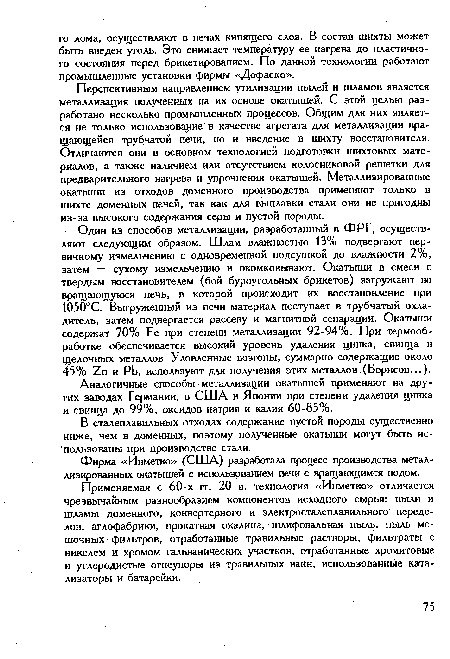 Перспективным направлением утилизации пылей и шламов является металлизация полученных на их основе окатышей. С этой целью разработано несколько промышленных процессов. Общим для них является не только использование в качестве агрегата для металлизации вращающейся трубчатой печи, но и введение в шихту восстановителя. Отличаются они в основном технологией подготовки шихтовых материалов, а также наличием или отсутствием колосниковой решетки для предварительного нагрева и упрочнения окатышей. Металлизированные окатыши из отходов доменного производства применяют только в шихте доменных печей, так как для выплавки стали они не пригодны из-за высокого содержания серы и пустой породы.