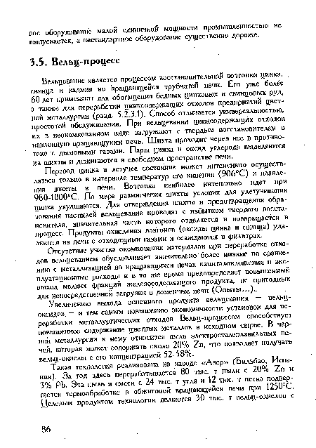 Перевод цинка в летучее состояние может интенсивно осуществляться только в интервале температур его кипения (906°С) и плавления шихты в печи. Возгонка наиболее интенсивно идет при 980-1000°С. По мере размягчения шихты условия для улетучивания цинка ухудшаются. Для отверждения шихты и предотвращения образования настылей вельцевание проводят с избытком твердого восстановителя, значительная часть которого отделяется и возвращается в процесс. Продукты окисления возгонов (оксиды цинка и свинца) удаляются из печи с отходящими газами и осаждаются в фильтрах.