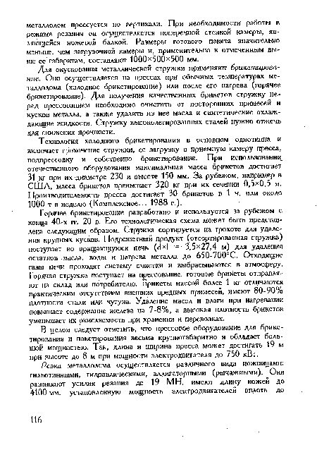 Горячее брикетирование разработано и используется за рубежом с конца 40-х гг. 20 в. Его технологическая схема может быть представлена следующим образом. Стружка сортируется на грохоте для удаления крупных кусков. Подрешетный продукт (отсортированная стружка) поступает во вращающуюся печь (сМ = 3,5x27,4 м) для удаления остатков масла, воды и нагрева металла до 650-700°С. Отходящие газы печи проходят систему очистки и выбрасываются в атмосферу. Горячая стружка поступает на прессование, готовые брикеты отправляют на склад или потребителю. Брикеты массой более 1 кг отличаются практическим отсутствием внешних вредных примесей, имеют 80-90% плотности стали или чугуна. Удаление масел и влаги при нагревании повышает содержание железа на 7-8%, а высокая плотность брикетов уменьшает их окисляемость при хранении и перевозках.