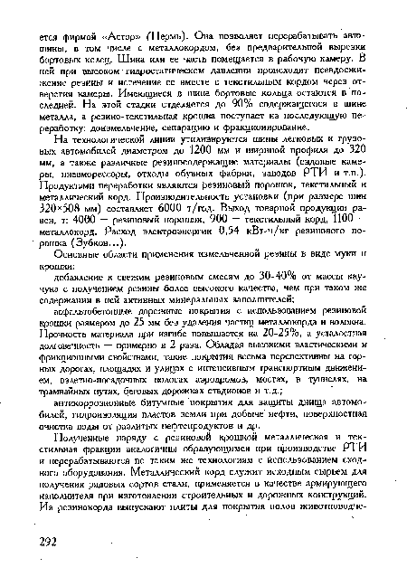 На технологической линии утилизируются шины легковых и грузовых автомобилей диаметром до 1200 мм и шириной профиля до 320 мм, а также различные реэиносодержащие материалы (ездовые камеры, пневморессоры, отходы обувных фабрик, заводов РТИ и т.п.). Продуктами переработки являются резиновый порошок, текстильный и металлический корд. Производительность установки (при размере шин 320x508 мм) составляет 6000 т/год. Выход товарной продукции равен, т: 4000 — резиновый порошок, 900 — текстильный корд, 1100 — металлокорд. Расход электроэнергии 0,54 кВт-ч/кг резинового порошка (Зубков...).