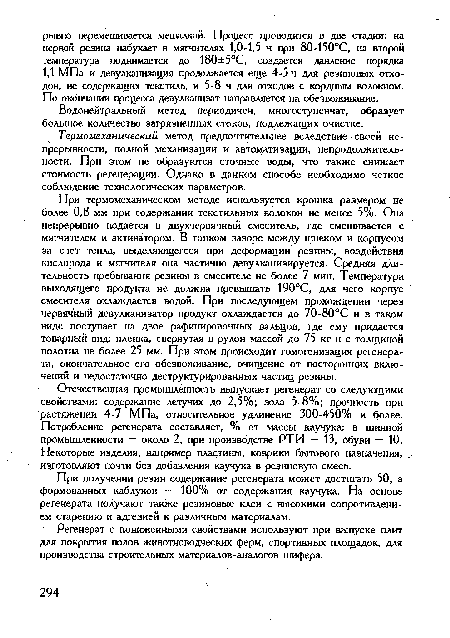 При термомеханическом методе используется крошка размером не более 0,8 мм при содержании текстильных волокон не менее 5%. Она непрерывно подается в двухчервячный смеситель, где смешивается с мягчителем и активатором. В тонком зазоре между шнеком и корпусом за счет тепла, выделяющегося при деформации резины, воздействия кислорода и мягчителя она частично девулканиэируется. Средняя длительность пребывания резины в смесителе не более 7 мин. Температура выходящего продукта не должна превышать 190°С, для чего корпус смесителя охлаждается водой. При последующем прохождении через червячный девулканизатор продукт охлаждается до 70-80°С и в таком виде поступает на двое рафинировочных вальцов, где ему придается товарный вид: пленка, свернутая в рулон массой до 75 кг и с толщиной полотна не более 25 мм. При этом происходит гомогенизация регенерата, окончательное его обезвоживание, очищение от посторонних включений и недостаточно деструктурированных частиц резины.