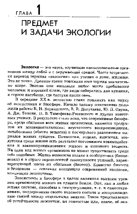 А. Дж. Тенсли, Н. В. Тимофеева-Ресовского и других известных ученых. В результате стало ясно, что современная биосфера, среда обитания всех живых организмов, является продуктом их жизнедеятельности: неустанного воспроизведения, метаболизма (обмена веществ) и посмертного разложения ми-риадов живых существ. Почвенная, водная, наземная, воздушная среда жизни есть результат постоянного взаимодействия и взаимопроникновения живого и неживого веществ. Ни один вид живых организмов не может существовать среди себе подобных. Жизнь возможна только в сообществах (биоценозах) и в строго определенной совокупности условий, характеризующей место их обитания (биотоп). Единство биотопа и биоценоза — основная концепция современной экологии, концепция экосистемы.