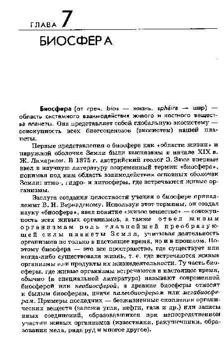 Заслуга создания целостности учения о биосфере принадлежит В. И. Вернадскому. Используя этот термины, он создал науку «биосфера», ввел понятие «живое вещество» — совокупность всех живых организмов, а также отвел живым организмам роль главнейшей преобразующей силы планеты Земля, учитывая деятельность организмов не только в настоящее время, но и в прошлом. Поэтому биосфера — это все пространство, где существует или когда-либо существовала жизнь, т. е. где встречаются живые организмы или продукты их жизнедеятельности. Ту часть биосферы, где живые организмы встречаются в настоящее время, обычно (в специальной литературе) называют современной биосферой или необиосферой, а древние биосферы относят к былым биосферам, иначе палеобиосферам или мегабиосферам. Примеры последних — безжизненные скопления органических веществ (залежи угля, нефти, газа и др.) или запасы иных соединений, образовавшихся при непосредственном участии живых организмов (известняки, ракушечники, образования мела, ряда руд и многое другое).