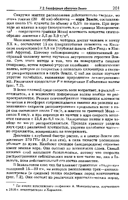 Максимальные глубины, которых достиг человек к концу XX в., составляют 15 км (сверхглубокая скважина на Кольском полуострове) и 3,5 км (глубокая шахта «Ист Рэнд» в Южной Африке). Поэтому сейсморазведка — единственный доступный человеку метод изучения внутреннего строения Земли. Суть этого метода в том, что на поверхности создают (например, путем взрыва) упругие колебания — сейсмические волны, которые со скоростью в несколько километров в секунду распространяются в глубь Земли. С той же целью изучают упругие колебания, вызванные природными землетрясениями. Различают продольные Р и поперечные в объемные волны (рис. 7.2).