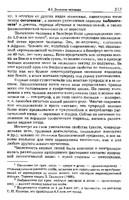 Появление человека в биосфере было предопределено около 4,0 млн лет назад3, когда произошло отделение эволюционной ветви предков человека. Это, по-видимому, случилось в Африке. Человек же, подобный современному, так называемый «кроманьонский человек» появился в биосфере всего около 40 тыс. лет тому назад. Если представить всю историю жизни на Земле в масштабе суток, то можно сказать, что в природе человек появился всего за несколько секунд до полуночи. За этот краткий срок его биологические свойства не изменились, тогда как его бурная социокультурная эволюция изменила лик Земли, в итоге поставив природу под угрозу уничтожения.