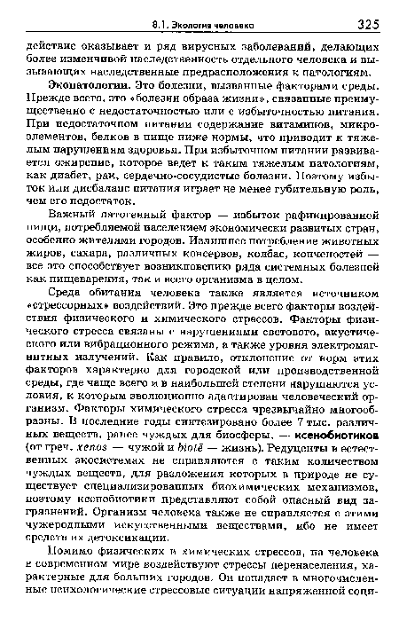 Среда обитания человека также является источником «стрессорных» воздействий. Это прежде всего факторы воздействия физического и химического стрессов. Факторы физического стресса связаны с нарушениями светового, акустического или вибрационного режима, а также уровня электромагнитных излучений. Как правило, отклонение от норм этих факторов характерно для городской или производственной среды, где чаще всего и в наибольшей степени нарушаются условия, к которым эволюционно адаптирован человеческий организм. Факторы химического стресса чрезвычайно многообразны. В последние годы синтезировано более 7 тыс. различных веществ, ранее чуждых для биосферы, — ксенобиотиков (от греч. хепо — чужой и ЫоЬё — жизнь). Редуценты в естественных экосистемах не справляются с таким количеством чуждых веществ, для разложения которых в природе не существует специализированных биохимических механизмов, поэтому ксенобиотики представляют собой опасный вид загрязнений. Организм человека также не справляется с этими чужеродными искусственными веществами, ибо не имеет средств их детоксикации.