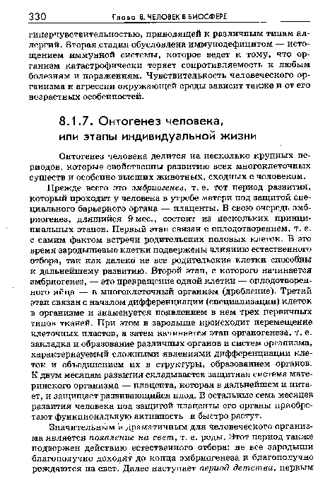 Прежде всего это эмбриогенез, т. е. тот период развития, который проходит у человека в утробе матери под защитой специального барьерного органа — плаценты. В свою очередь эмбриогенез, длящийся 9 мес., состоит из нескольких принципиальных этапов. Первый этап связан с оплодотворением, т. е. с самим фактом встречи родительских половых клеток. В это время зародышевые клетки подвержены влиянию естественного отбора, так как далеко не все родительские клетки способны к дальнейшему развитию. Второй этап, с которого начинается эмбриогенез, — это превращение одной клетки — оплодотворенного яйца — в многоклеточный организм (дробление). Третий этап связан с началом дифференциации (специализации) клеток в организме и знаменуется появлением в нем трех первичных типов тканей. При этом в зародыше происходит перемещение клеточных пластов, а затем начинается этап органогенеза, т. е. закладка и образование различных органов и систем организма, характеризуемый сложными явлениями дифференциации клеток и объединением их в структуры, образованием органов. К двум месяцам развития складывается защитная система материнского организма — плацента, которая в дальнейшем и питает, и защищает развивающийся плод. В остальные семь месяцев развития человека под защитой плаценты его органы приобретают функциональную активность и быстро растут.