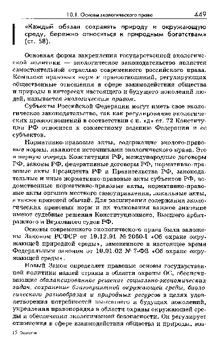 Нормативно-правовые акты, содержащие эколого-право-вые нормы, являются источниками экологического права. Это в первую очередь Конституция РФ, международные договоры РФ, законы РФ, федеративные договоры РФ, нормативно-пра-вовые акты Президента РФ и Правительства РФ, законодательные и иные нормативно-правовые акты субъектов РФ, ведомственные нормативно-правовые акты, нормативно-право-вые акты органов местного самоуправления, локальные акты, а также правовой обычай. Для расширения содержания экологических правовых норм и их толкования важное значение имеют судебные решения Конституционного, Высшего арбитражного и Верховного судов РФ.