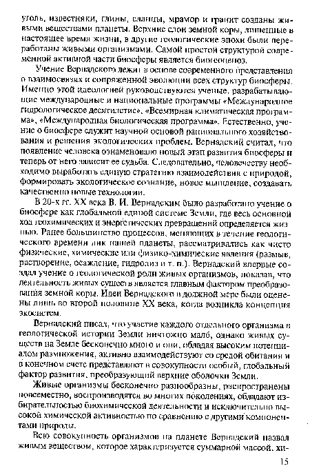 В 20-х гг. XX века В. И. Вернадским было разработано учение о биосфере как глобальной единой системе Земли, где весь основной ход геохимических и энергетических превращений определяется жизнью. Ранее большинство процессов, меняющих в течение геологического времени лик нашей планеты, рассматривались как чисто физические, химические или физико-химические явления (размыв, растворение, осаждение, гидролиз и т. п.). Вернадский впервые создал учение о геологической роли живых организмов, показав, что деятельность живых существ является главным фактором преобразования земной коры. Идеи Вернадского в должной мере были оценены лишь во второй половине XX века, когда возникла концепция экосистем.