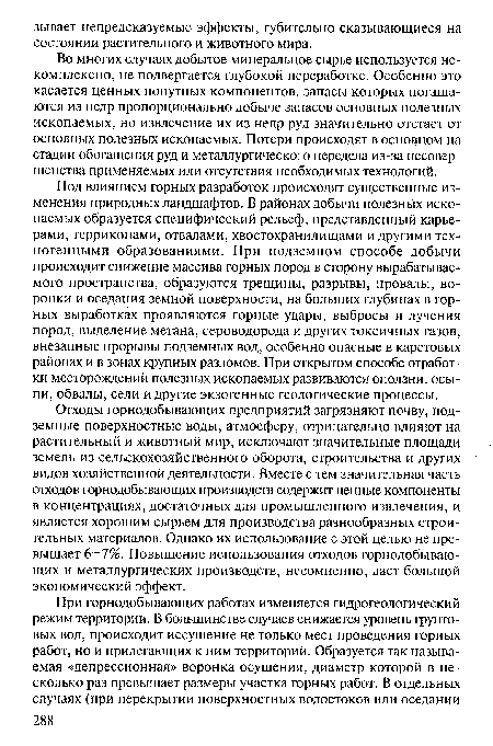 Под влиянием горных разработок происходят существенные изменения природных ландшафтов. В районах добычи полезных ископаемых образуется специфический рельеф, представленный карьерами, терриконами, отвалами, хвостохранилищами и другими техногенными образованиями. При подземном способе добычи происходит снижение массива горных пород в сторону вырабатываемого пространства, образуются трещины, разрывы, провалы, воронки и оседания земной поверхности, на больших глубинах в горных выработках проявляются горные удары, выбросы и лучения пород, выделение метана, сероводорода и других токсичных газов, внезапные прорывы подземных вод, особенно опасные в карстовых районах и в зонах крупных разломов. При открытом способе отработки месторождений полезных ископаемых развиваются оползни, осыпи, обвалы, сели и другие экзогенные геологические процессы.