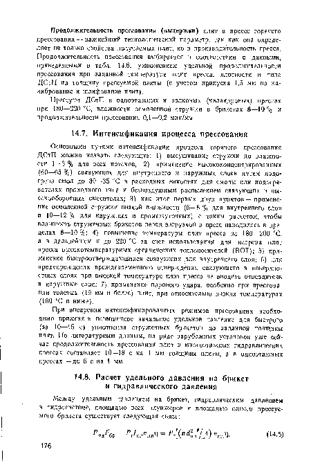 Основными путями интенсификации процесса горячего прессования ДСтП можно назвать следующие: 1) высушивание стружки до влажности 1—3 % для всех потоков; 2) применение высококонцентрированных (60—65 %) связующих для внутреннего и наружных слоев путем подогрева смол до 30—35 °С в расходных емкостях для смолы или подогревателях проходного типа и безвоздушным распылением связующих в высокооборотных смесителях; 3) как итог первых двух пунктов — применение осмоленной стружки низкой влажности (6—8 % для внутреннего слоя и 10—12 % для наружных и промежуточных) с таким расчетом, чтобы влажность стружечных брикетов перед загрузкой в пресс находилась в пределах 8—10%; 4) повышение температуры плит пресса до 180—200 СС, а в дальнейшем н до 220 °С за счет использования для нагрева плит пресса высокотемпературных органических теплоносителей (ВОТ); 5) применение быстроотверждающихся связующих для внутреннего слоя; 6) для предупреждения преждевременного отверждения связующего в поверхностных слоях при высокой температуре плит пресса не вводить отвердитель в наружные слои; 7) применение парового удара, особенно при прессовании толстых (19 мм и более) плит, при относительно низких температурах (160 °С и ниже).