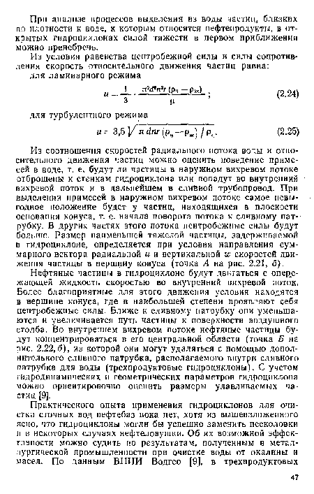 Нефтяные частицы в гидроциклоне будут двигаться с опережающей жидкость скоростью во внутренний вихревой поток. Более благоприятные для этого движения условия находятся в вершине конуса, где в наибольшей степени проявляют себя центробежные силы. Ближе к сливному патрубку они уменьшаются и увеличивается путь частицы к поверхности воздушного столба. Во внутреннем вихревом потоке нефтяные частицы будут концентрироваться в его центральной области (точка Б на рис. 2.22,6), из которой они могут удаляться с помощью дополнительного сливного патрубка, располагаемого внутри сливного патрубка для воды (трехпродуктовые гидроциклоны). С учетом гидродинамических и геометрических параметров гидроциклона можио ориентировочно оценить размеры улавливаемых частиц [9].