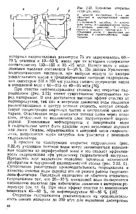 При очистке нефтесодержащих сточных вод открытые гидроциклоны (рис. 2.22) имеют существенные преимущества перед напорными. В них достигается высокий эффект очистки от нефтепродуктов, так как в вихревом движении воды создается увеличивающаяся к центру угловая скорость, которая способствует концентрации нефтяных частиц в центральной части аппарата, Осветленная вода отводится тонким слоем через водослив, отделенный от всплывшего слоя полупогружной перегородкой. Уловленные нефтепродукты с поверхности воды в гидроциклоне могут быть удалены через переливные воронки или лотки. Осадок, образующийся в конусной части гидроциклона, выпускается через патрубок или удаляется с помощью гидроэлеватора.