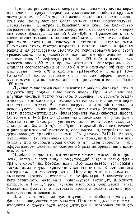 Лучшие технологические показатели работы фильтра можно получить при подаче воды снизу вверх. При этом наиболее крупные частицы нефтепродуктов и взвешенных веществ откладываются в нижних крупнозернистых слоях, а мелкие — в верхних тонкозернистых. Все слои загрузки при такой технологии используются более равномерно, грязсемкость фильтра возрастает, продолжительность фильтроцикла увеличивается иногда более чем в 3—5 раз по сравнению с нисходящими фильтрами. Однако такие фильтры чувствительны к повышению скорости фильтрации более 5 м/ч, требуют отверстий больших сечений в распределительной системе и, следовательно, устройства поддерживающих гравийных слоев.. По данным ВНИИ Водгео, взвешивание («вскипание») слоя песка фракции 0,5—2 мм происходит при скорости воды около 6 м/ч. При скорости 7 м/ч эффективность очистки снижается в 2 раза по сравнению с плотным слоем.