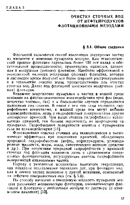 Флотацией называется способ извлечения дисперсных частиц из жидкости с помощью пузырьков воздуха. Как технологический процесс флотация зародилась более 100 лет назад в обогатительной промышленности; применялись масляная, пленочная и воздушная (пенная) флотации. Наиболее эффективной и экономичной является воздушная (пенная) флотация, которая в настоящее время получает все более широкое распространение и в технологии очистки воды, преимущественно для очистки сточных вод. Далее под флотацией понимается воздушная (пенная) флотация.