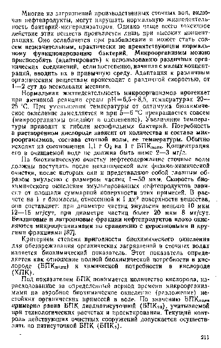 Нормальная жизнедеятельность микроорганизмов протекает при активной реакции среды рН = 6,5- -8,5, температурах 20— 25 °С. При уменьшении температуры от оптимума биохимическое окисление замедляется и при 5—6 °С прекращается совсем (микроорганизмы впадают в оцепенение). Увеличение температуры приводит к гибели мезофильных бактерий. Потребность в растворенном кислороде зависит от количества и состава микроорганизмов, состава сточной воды, ее температуры. Обычно исходят из соотношения 1,1 г Ог на 1 г БПКполн. Концентрация его в очищаемой воде не должна быть ниже 2—3 мг/л.