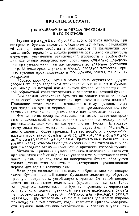 Эти вещества полярны, гидрофильны, имеют известное сродство с целлюлозой и обеспечивают склеивание между собой растительных волокон, из которых состоит бумага. Благодаря этому силы связи между волокнами возрастают и бумажный лист становится более прочным. Все это послужило основанием назвать проклейкой бумаги процесс, при котором в бумагу вводятся связующие вещества (крахмальный клейстер, животный клей), способствующие склеиванию растительных волокон и благодаря этому — повышению прочности готовой бумаги.