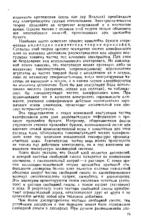 Это представление о видах возможной коагуляции частиц • канифольного клея дает дополнительную информацию о процессе проклейки бумаги. Например, общеизвестные факты ухудшения степени проклейки бумаги, изготовленной летом при наличии теплой производственной воды и повышении при этом расхода клея, объясняются гомокоагуляцией частиц канифольного клея под влиянием повышенной температуры производственной воды. Агломерация частиц ведь может происходить не только под действием электролита, но и под влиянием повышения температуры коллоидной системы.