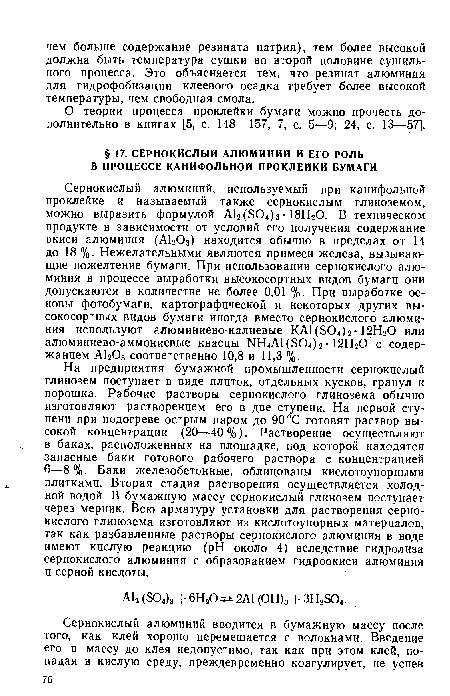 На предприятия бумажной промышленности сернокислый глинозем поступает в виде плиток, отдельных кусков, гранул и порошка. Рабочие растворы сернокислого глинозема обычно изготовляют растворением его в две ступени. На первой ступени при подогреве острым паром до 90°С готовят раствор высокой концентрации (20—40%). Растворение осуществляют в баках, расположенных на площадке, под которой находятся запасные баки готового рабочего раствора е концентрацией 6—8%. Баки железобетонные, облицованы кислотоупорными плитками. Вторая стадия растворения осуществляется холодной водой. В бумажную массу сернокислый глинозем поступает через мерник. Всю арматуру установки для растворения сернокислого глинозема изготовляют из кислотоупорных материалов, так как разбавленные растворы сернокислого алюминия в воде имеют кислую реакцию (pH около 4) вследствие гидролиза сернокислого алюминия с образованием гидроокиси алюминия и серной кислоты.