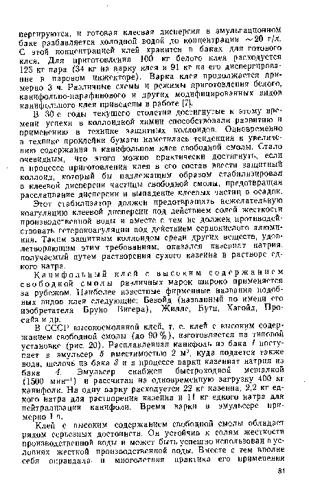 В СССР высокосмоляной клей, т. е. клей с высоким содержанием свободной смолы (до 90%), изготовляется на типовой установке (рис. 20). Расплавленная канифоль из бака 1 поступает в эмульсер 5 вместимостью 2 м3, куда подается также вода, щелочь из бака 3 ив процессе варки казеинат натрия из бака 4. Эмульсер снабжен быстроходной мешалкой (1500 мин-1) и рассчитан на одновременную загрузку 400 кг канифоли. На одну варку расходуется 22 кг казеина, 2,2 кг едкого натра для растворения казеина и 11 кг едкого натра для нейтрализации канифоли. Время варки в эмульсере примерно 1 ч.