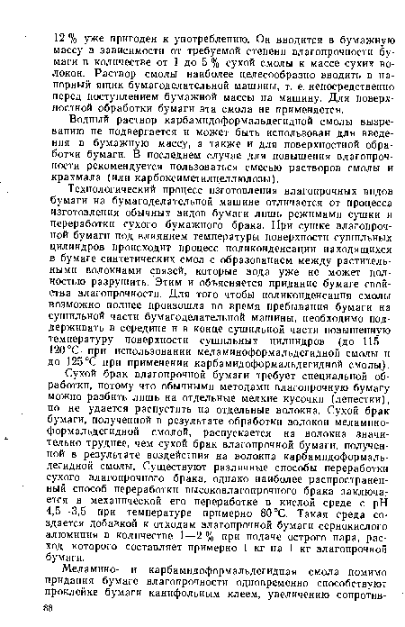 Технологический процесс изготовления влагопрочных видов бумаги на бумагоделательной машине отличается от процесса изготовления обычных видов бумаги лишь режимами сушки и переработки сухого бумажного брака. При сушке влагопрочной бумаги под влиянием температуры поверхности сушильных цилиндров происходит процесс поликонденсации находящихся в бумаге синтетических смол с образованием между растительными волокнами связей, которые вода уже не может полностью разрушить. Этим и объясняется придание бумаге свойства влагопрочности. Для того чтобы поликонденсация смолы возможно полнее произошла во время пребывания бумаги на сушильной части бумагоделательной машины, необходимо поддерживать в середине и в конце сушильной части повышенную температуру поверхности сушильных цилиндров (до 115— 120°С при использовании меламиноформальдегидной смолы и до 125°С при применении карбамидоформальдегидной смолы).