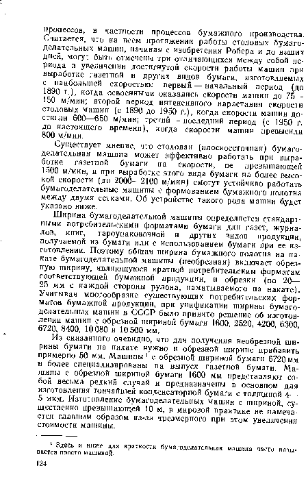 Ширина бумагоделательной машины определяется стандартными потребительскими форматами бумаги для газет, журналов, книг, тароупаковочной и других видов продукции, получаемой из бумаги или с использованием бумаги при ее изготовлении. Поэтому общая ширина бумажного полотна на накате бумагоделательной машины (необрезная) включает обрезную ширину, являющуюся кратной потребительским форматам соответствующей бумажной продукции, и обрезки (по 20— 25 мм с каждой стороны рулона, наматываемого на накате). Учитывая многообразие существующих потребительских форматов бумажной продукции, при унификации ширины бумагоделательных машин в СССР было принято решение об изготовлении машин с обрезной шириной бумаги 1600, 2520, 4200, 6300, 6720, 8400, 10080 и 10 500 мм.