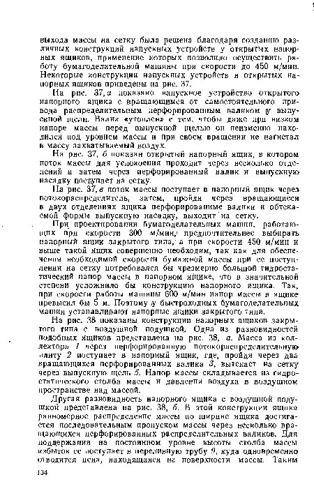 При проектировании бумагоделательных машин, работающих при скорости 300 м/мин,; предпочтительнее выбирать напорный ящик закрытого типа, а при скорости 450 м/мин и выше такой ящик совершенно необходим, так как для обеспечения необходимой скорости бумажной массы при ее поступлении на сетку потребовался бы чрезмерно большой гидростатический напор массы в напорном ящике, что в значительной степени усложнило бы конструкцию напорного ящика. Так, при скорости работы машины 600 м/мин напор массы в ящике превысил бы 5 м. Поэтому у быстроходных бумагоделательных машин устанавливают напорные ящики закрытого типа.