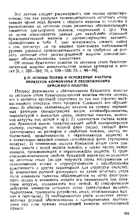 Процесс формования и обезвоживания бумажного полотна на сеточном столе бумагоделательной машины весьма сложен, что и является причиной отсутствия до сих пор строгого математического описания этого процесса. Сложность его обусловлена: 1) обилием оказывающих влияние на процесс переменных факторов (концентрацией массы, хлопьеобразованием; температурой и вязкостью среды, скоростью машины, величиной вакуума под сеткой и пр.); 2) сложностью состава исходной бумажной массы, представляющей собой полидисперсную систему, состоящую из жидкой фазы (воды), твердой фазы (разнородных по размерам и свойствам волокон, частиц наполнителей, проклеивающих и окрашивающих веществ) и в значительно меньшей степени газообразной фазы (пузырьков воздуха); 3) изменением состава бумажной массы из-за удаления вместе с водой мелких волокон, а также частиц наполняющих, проклеивающих и окрашивающих веществ; 4) существенным изменением свойств бумажной массы при ее движении на сеточном столе (потери текучести перед поступлением на отсасывающие ящики и структурирование с приобретением пластичности и других характерных для структуры свойств); 5) изменением условий фильтрации по длине сеточного стола из-за изменения толщины образующегося на сетке фильтрующего осадка и изменения степени его сжимаемости под влиянием вакуума, создаваемого под сеткой; 6) специфическим действием элементов сеточного стола (регистровых валиков, гидропланок, трясочного устройства, сетки, отсасывающих ящиков и гауч-вала); 7) необходимостью учета сочетания рациональных условий обезвоживания с одновременным достижением при этом нужных показателей качества изготовляемой бумаги.