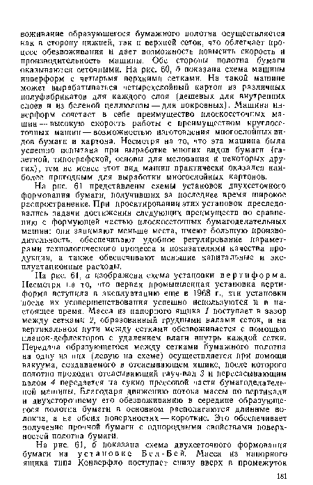 На рис. 61, а изображена схема установки вертиформа. Несмотря на то, что первая промышленная установка вертиформа вступила в эксплуатацию еще в 1968 г., эти установки после их усовершенствования успешно используются и в настоящее время. Масса из напорного ящика 1 поступает в зазор между сетками 2, образованный грудными валами сеток, и на вертикальном пути между сетками обезвоживается с помощью планок-дефлекторов с удалением влаги внутрь каждой сетки. Передача образующегося между сетками бумажного полотна на одну из них (левую на схеме) осуществляется при помощи вакуума, создаваемого в отсасывающем ящике, после которого полотно проходит отсасывающий гауч-вал 3 и пересасывающим валом 4 передается на сукно прессовой части бумагоделательной машины. Благодаря движению потока массы по вертикали и двухстороннему его обезвоживанию в середине образующегося полотна бумаги в основном располагаются длинные волокна, а на обеих поверхностях — короткие. Это обеспечивает получение прочной бумаги с однородными свойствами поверхностей полотна бумаги.