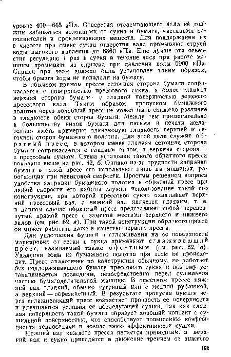 В обычном прямом прессе сеточная сторона бумаги соприкасается с поверхностью прессового сукна, а более гладкая верхняя сторона бумаги — с гладкой поверхностью верхнего прессового вала. Таким образом, пропуском бумажного полотна через подобный пресс не может быть снижено различие в гладкости обеих сторон бумаги. Между тем применительно к большинству видов бумаги для письма и печати желательно иметь примерно одинаковую гладкость верхней и сеточной сторон бумажного полотна. Для этой цели служит о б -ратный пресс, в котором менее гладкая сеточная сторона бумаги соприкасается с гладким валом, а верхняя сторона — с прессовым сукном. Схема установки такого обратного пресса показана выше на рис. 62, б. Однако из-за трудности заправки бумаги в такой пресс его используют лишь на машинах, работающих при невысокой скорости. Простым решением вопроса удобства заправки бумажного полотна в обратный пресс при любой скорости его работы служит использование такой его конструкции, при которой прессовое сукно охватывает верхний прессовый вал, а нижний вал является гладким, т. е. в данном случае обратный пресс представляет собой перевернутый прямой пресс с заменой местами верхнего и нижнего валов (см. рис. 62, в). При такой конструкции обратного пресса он может работать даже в качестве первого пресса.