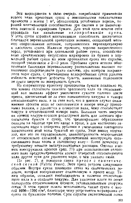 На современную практику прессования бумаги повлияло то, что замена сплошного нижнего прессового вала на отсасывающий вал вызвала эффект увеличения сухости полотна после пресса, достигаемый не за счет повышенного вакуума в камере отсасывающего вала, а за счет того, Что в данном случае отжимаемая прессом вода не скапливается в зазоре между прессовыми валами, а удаляется в отверстия вала, чему способствует вакуум в отсасывающей камере вала. Большая часть энергии на привод вакуум-насосов расходуется лишь для плотного присасывания бумаги к сукну, что предотвращает образование складок на полотне при его входе в пресс, и для частичного засасывания воды в отверстия рубашки и уменьшения повторного засасывания этой воды бумагой из сукна. Этот вывод подсказал, как это не парадоксально, целесообразность возвращения от относительно сложной и дорогостоящей конструкции отсасывающего вала вновь к сплошному валу — более дешевому и требующему меньше эксплуатационных расходов. Однако в новых конструкциях прессов (рис. 71) при использовании сплошного вала предусматриваются взамен отверстий отсасывающего вала другие пути для удаления воды, о чем указано ниже.