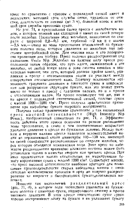 На рис. 71, в представлена схема пресса с желобчатым валом, в котором нижний вал сплошной и имеет на своей поверхности желобки. Назначение этих желобков, нанесенных по спирали с шириной 0,2—0,5 мм, глубиной 2 мм и с шагом — 2,5 мм,— отвод из зоны прессования отжимаемой из бумажного полотна воды, которая удаляется из желобков под действием центробежной силы. Для очистки вала к его поверхности прилегают два шабера. Пресс получил распространение под названием Venta Nip. Желобки на нижнем валу пресса расположены таким образом, что путь влаги, выжимаемой в эти желобки, от любой точки, вала в зоне сжатия невелик и значительно меньше, чем путь, который должна пройти влага, удаляемая в прессе с отсасывающим валом на участках между отверстиями отсасывающего вала. Поэтому исключается возможность градиента давления в плоскости сукна и повреждения или разрушения структуры бумаги, как это может иметь место не только в прессе с гладкими валами, но и в прессе с отсасывающим валом. На прессе используют так же, как и на прессе с подкладной синтетической сеткой, толстые сукна с массой 1000—1200 г/м2. Пресс получил практическое применение при выработке бумаги широкого ассортимента.