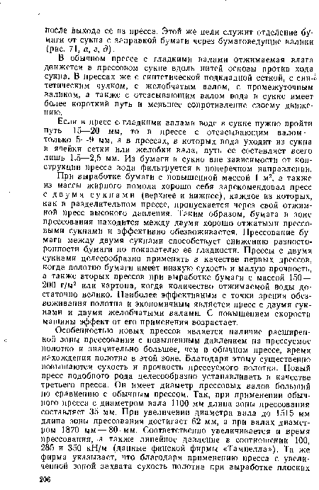 При выработке бумаги с повышенной массой 1 м2, а также из массы жирного помола хорошо себя зарекомендовал пресс с двумя сукнами (верхнее и нижнее), каждое из которых, как в разделительном прессе, пропускается через свой отжимной пресс высокого давления. Таким образом, бумага в зоне прессования находится между двумя хорошо отжатыми прессовыми сукнами и эффективно обезвоживается. Прессование бумаги между двумя сукнами способствует снижению разносторонности бумаги по показателю ее гладкости. Прессы с двумя сукнами целесообразно применять в качестве первых прессов, когда полотно бумаги имеет низкую сухость и малую прочность, а также вторых прессов при выработке бумаги с массой 150— 200 г/м2 или картона, когда количество отжимаемой воды достаточно велико. Наиболее эффективным с точки зрения обезвоживания полотна и экономичным является пресс с двумя сукнами и двумя желобчатыми валами. С повышением скорости машины эффект от его применения возрастает.