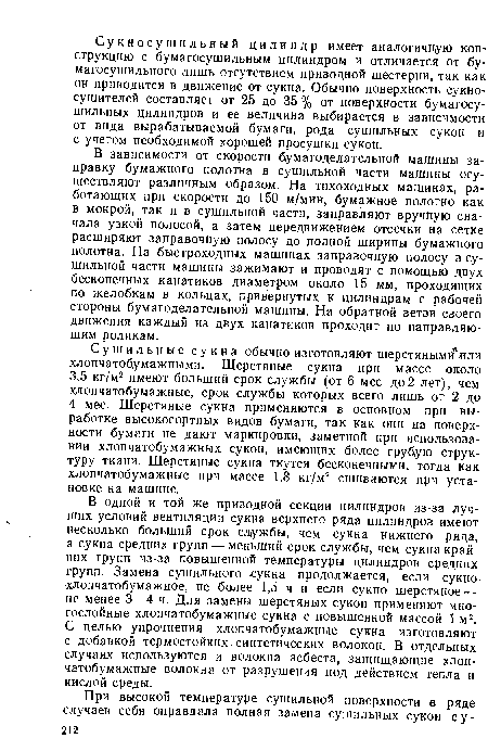 В одной и той же приводной секции цилиндров из-за лучших условий вентиляции сукна верхнего ряда цилиндров имеют несколько больший срок службы, чем сукна нижнего ряда, а сукна средних групп — меньший срок службы, чем сукна крайних групп из-за повышенной температуры цилиндров средних групп. Замена сушильного сукна продолжается, если сукно хлопчатобумажное, не более 1,5 ч и если сукно шерстяное — не менее 3—4 ч. Для замены шерстяных сукон применяют многослойные хлопчатобумажные сукна с повышенной массой 1 м2. С целью упрочнения хлопчатобумажные сукна изготовляют с добавкой термостойких синтетических волокон. В отдельных случаях используются и волокна асбеста, защищающие хлопчатобумажные волокна от разрушения под действием тепла и кислой среды.