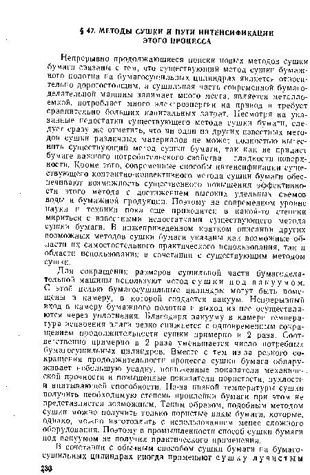 Для сокращения размеров сушильной части бумагоделательной машины используют метод сушки под вакуумом. С этой целью бумагосушильные цилиндры могут быть помещены в камеру, в которой создается вакуум. Непрерывный вход в камеру бумажного полотна и выход из нее осуществляются через уплотнения. Благодаря вакууму в камере температура испарения влаги резко снижается с одновременным сокращением продолжительности сушки примерно в 2 раза. Соответственно примерно в 2 раза уменьшается число потребных бумагосушильных цилиндров. Вместе с тем из-за резкого сокращения продолжительности процесса сушки бумага обнаруживает небольшую усадку, пониженные показатели механической прочности и повышенные показатели пористости, пухлости и впитывающей способности. Из-за низкой температуры сушки получить необходимую степень проклейки бумаги при этом не представляется возможным. Таким образом, подобным методом сушки можно получить только пористые виды бумаги, которые, однако, можно изготовлять с использованием менее сложного оборудования. Поэтому в промышленности способ сушки бумаги под вакуумом не получил практического применения.