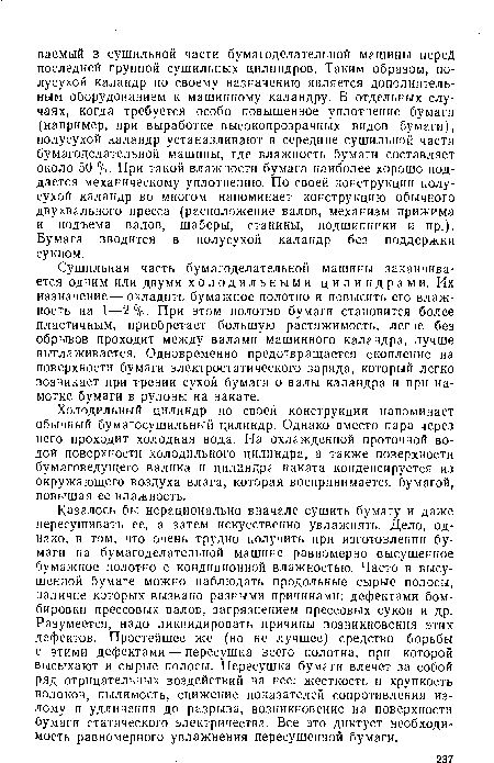 Казалось бы нерационально вначале сушить бумагу и даже пересушивать ее, а затем искусственно увлажнять. Дело, однако, в том, что очень трудно получить при изготовлении бумаги на бумагоделательной машине равномерно высушенное бумажное полотно с кондиционной влажностью. Часто в высушенной бумаге можно наблюдать продольные сырые полосы, наличие которых вызвано разными причинами: дефектами бомбировки прессовых валов, загрязнением прессовых сукон и др. Разумеется, надо ликвидировать причины возникновения этих дефектов. Простейшее же (но не лучшее) средство борьбы с этими дефектами — пересушка всего полотна, при которой высыхают и сырые полосы. Пересушка бумаги влечет за собой ряд отрицательных воздействий на нее: жесткость и хрупкость волокон, пылимость, снижение показателей сопротивления излому и удлинения до разрыва, возникновение на поверхности бумаги статического электричества. Все это диктует необходимость равномерного увлажнения пересушенной бумаги.