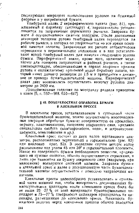 Клеильный пресс состоит из двух валов одинакового диаметра, расположенных вертикально и горизонтально (рис. 82) или наклонно (рис. 83). В последнем случае центры валов расположены под углом 45 или 30° к горизонтальной плоскости . Нанос на поверхность бумаги необходимого вещества, придающего ей нужные свойства, обычно осуществляется спрысками, и лишь при нанесении на бумагу покровного слоя (например, при меловании) пользуются системой валиков. Заправка бумаги в клеильный пресс и далее в досушивающую часть бумагоделательной машины осуществляется с помощью заправочных канатиков.