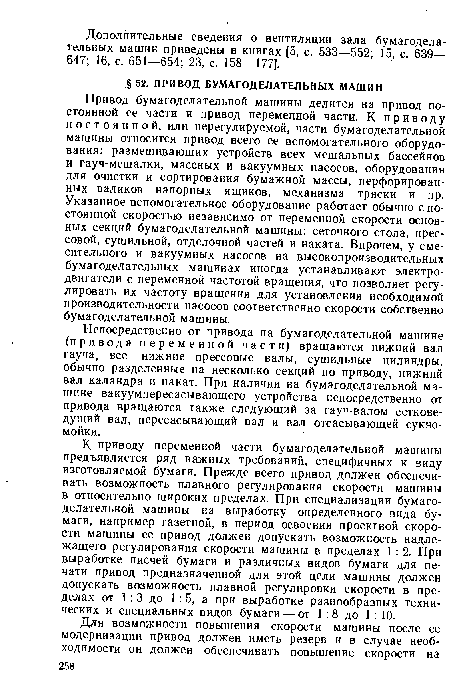 Привод бумагоделательной машины делится на привод постоянной ее части и привод переменной части. К приводу постоянной, или нерегулируемой, части бумагоделательной машины относится привод всего ее вспомогательного оборудования: размешивающих устройств всех мешальных бассейнов и гауч-мешалки, массных и вакуумных насосов, оборудования для очистки и сортирования бумажной массы, перфорированных валиков напорных ящиков, механизма тряски и пр. Указанное вспомогательное оборудование работает обычно с постоянной скоростью независимо от переменной скорости основных секций бумагоделательной машины: сеточного стола, прессовой, сушильной, отделочной частей и наката. Впрочем, у смесительного и вакуумных насосов на высокопроизводительных бумагоделательных машинах иногда устанавливают электродвигатели с переменной частотой вращения, что позволяет регулировать их частоту вращения для установления необходимой производительности насосов соответственно скорости собственно бумагоделательной машины.