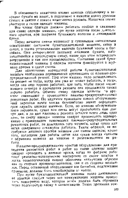 Для обеспечения нормальной работы бумагоделательной машины необходимо периодически производить ее планово-предупредительный ремонт. При этом машину надо останавливать на ремонт не тогда, когда она уже не может работать, а тогда, когда она еще хорошо работает, для того, чтобы после надлежащего осмотра и проведения ремонта она продолжала также хорошо работать. Обычно смену одежды машины по времени совмещают с проведением планово-предупредительных ремонтных работ. По видимым признакам износа обслуживающий персонал почти всегда безошибочно может определить срок службы одежды машины. Если, по мнению обслуживающего персонала, сукно или сетка могут проработать еще два-три дня, а до дня планового ремонта остался всего лишь один день, то смену одежды машины следует производить одновременно с проведением намеченных планово-предупредительных ремонтных работ, не дожидаясь того момента, когда сукно или сетка совершенно откажутся работать. Таким образом, не потребуется лишнего простоя машины для смены одежды; кроме того, последние дни работы сетки или сукна всегда связаны с обрывами полотна на машине и разлаживанием ее работы.