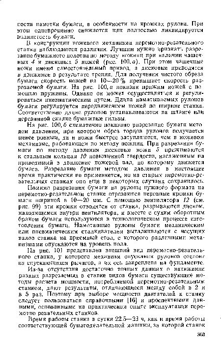 В конструкции ножевого механизма перемотно-резательного станка наблюдаются различия. Лучшим нужно признать разрезание бумажного полотна по методу ножниц при наличии чашечных 4 и дисковых 5 ножей (рис. 100,а). При этом чашечные ножи имеют самостоятельный привод, а дисковые приводятся в движение в результате трения. Для получения чистого обреза бумаги скорость ножей на 10—20 % превышает скорость разрезаемой бумаги. На рис. 100, а показан прижим ножей с помощью пружины. Однако он может осуществляться и регулироваться пневматическим путем. Длина наматываемых рулонов бумаги регулируется передвижением ножей по ширине станка. Соответственно длине рулонов устанавливаются на штанге или деревянной скалке бумажные гильзы.