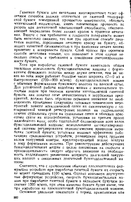 Хотя при выработке газетной бумаги наметилась общая тенденция использовать бумагоделательные машины с формованием бумажного полотна между двумя сетками, тем не менее во всем мире работает большое число широких (7—9 м) и быстроходных (700—900 м/мин) бумагоделательных машин с обычным формованием бумажного полотна на плоской сетке. Для устойчивой работы подобных машин с минимальным холостым ходом при высоком качестве изготовляемой газетной бумаги, как показал опыт отечественных и зарубежных предприятий, должно быть обращено серьезное внимание на необходимость проведения следующих основных технических мероприятий: замены металлической сетки на синтетическую с одновременной заменой регистровых валиков на гидропланки; замены сушильных сукон на сушильные сетки и обычных прессовых сукон на иглопробивные; установки на третьем прессе желобчатого вала; особо тщательной балансировки всех валов бумагоделательной машины; использования автоматизированной системы регулирования технологическим процессом выработки газетной бумаги; установки мощных эффективно работающих сукномоечных устройств; размещения перед грудным валом вакуумной камеры, предотвращающей подсос воздуха в зону формования полотна. При реконструкции действующих бумагоделательных машин с целью повышения их скорости и производительности следует обратить внимание на необходимость надлежащего увеличения мощности двигателей вакуумных насосов и секционных двигателей бумагоделательной машины.