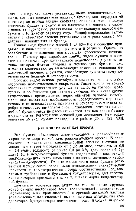 Эта бумага объединяет многочисленные и разнообразные марки этого вида тонкой электроизоляционной бумаги. В зависимости от назначения конденсаторной бумаги толщина ее может находиться в пределах от 4 до 30 мкм, плотность от ОД до 1,4 г/см3, зольность от менее 0,3 до 3% (для оксидной бумаги) (т. е. конденсаторной бумаги, содержащей в композиции микродисперсную окись алюминия в качестве активного наполнителя— адсорбента). Разные марки этого вида бумаги отличаются между собой различными показателями электрической прочности и диэлектрических потерь соответственно предъявляемым требованиям к бумажным конденсаторам, для изготовления которых предназначена та или иная марка конденсаторной бумаги.